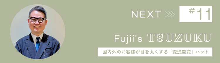 Next 【Vol.11 Fujii’s Tsuzuku】わたしの “つづく服。” 国内外のお客様が目を丸くする「変進開花」ハット