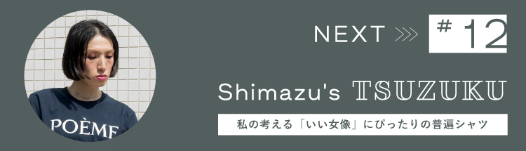Next 【Vol.12 Shimazu’s  Tsuzuku】わたしの “つづく服。” 私の考える「いい女像」にぴったりの普遍シャツ